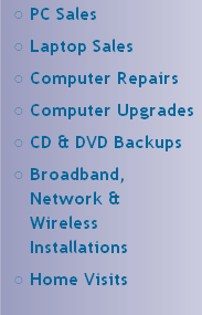 PC Sales
Laptop Sales
Computer Repairs
Computer Upgrades
CD & DVD Backups
Broadband, Network & 
Wireless 
Installations 
Home Visits


